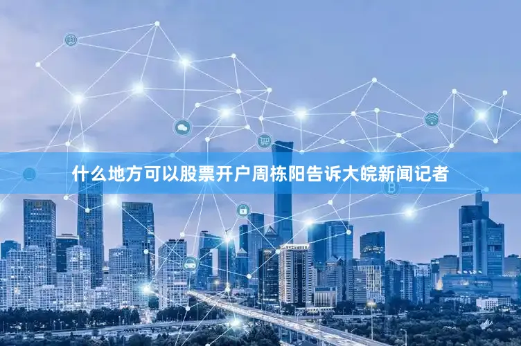 什么地方可以股票开户周栋阳告诉大皖新闻记者