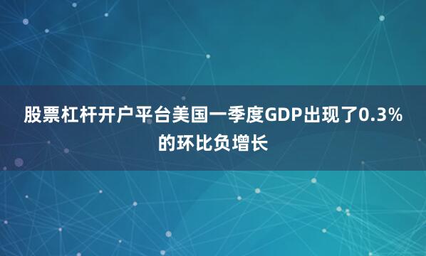 股票杠杆开户平台美国一季度GDP出现了0.3%的环比负增长