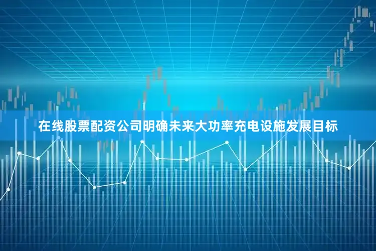 在线股票配资公司明确未来大功率充电设施发展目标