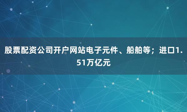 股票配资公司开户网站电子元件、船舶等；进口1.51万亿元