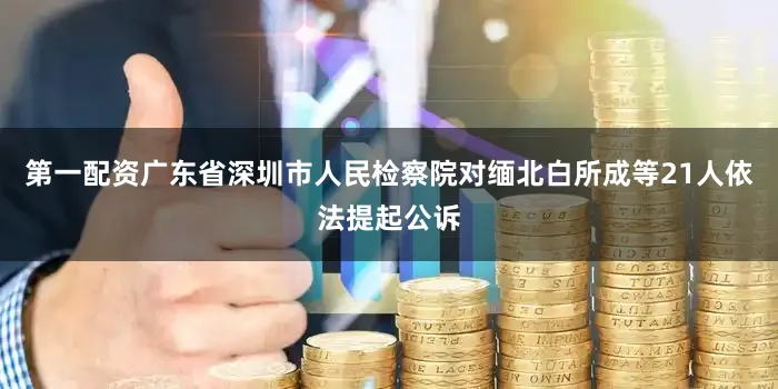 第一配资广东省深圳市人民检察院对缅北白所成等21人依法提起公诉