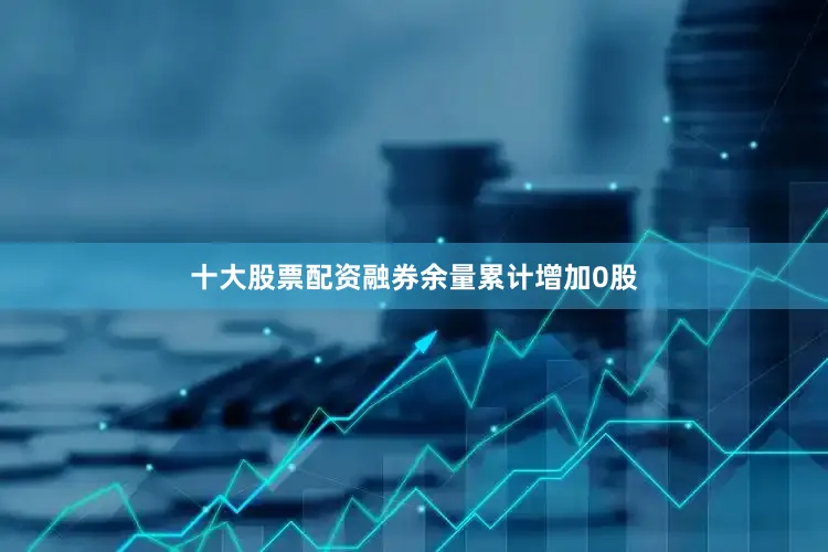 十大股票配资融券余量累计增加0股