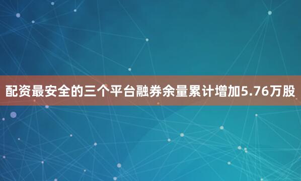配资最安全的三个平台融券余量累计增加5.76万股