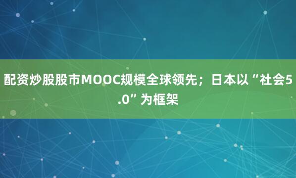 配资炒股股市MOOC规模全球领先；日本以“社会5.0”为框架