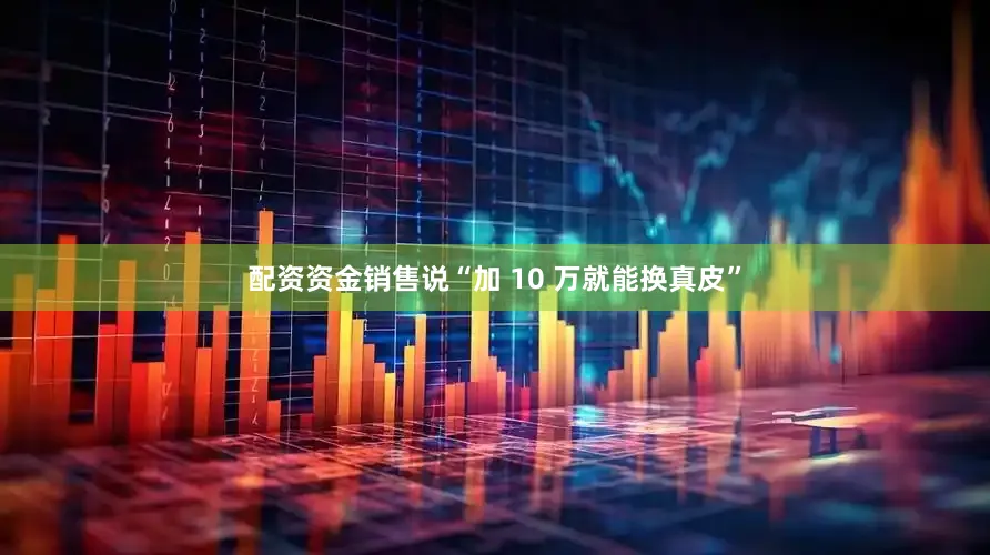 配资资金销售说“加 10 万就能换真皮”